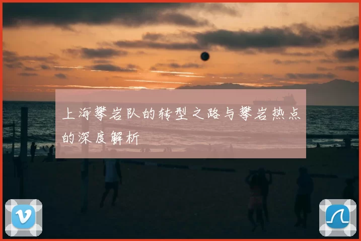 上海攀岩队的转型之路与攀岩热点的深度解析