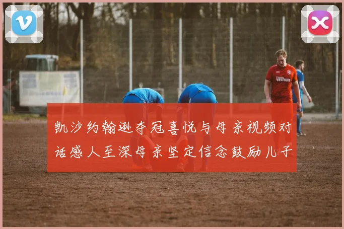 凯沙约翰逊夺冠喜悦与母亲视频对话感人至深母亲坚定信念鼓励儿子追梦