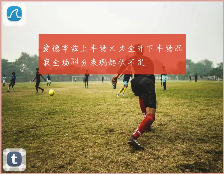 爱德华兹上半场火力全开下半场沉寂全场34分表现起伏不定