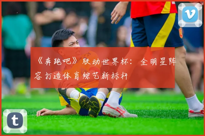 《奔跑吧》联动世界杯:全明星阵容打造体育综艺新标杆