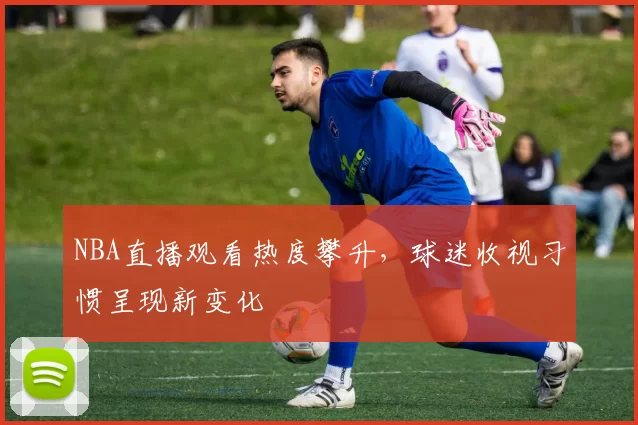 NBA直播观看热度攀升，球迷收视习惯呈现新变化