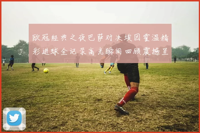 欧冠经典之夜巴萨对决埃因霍温精彩进球全记录高光瞬间回顾震撼呈现