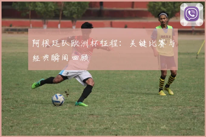 阿根廷队欧洲杯征程:关键比赛与经典瞬间回顾