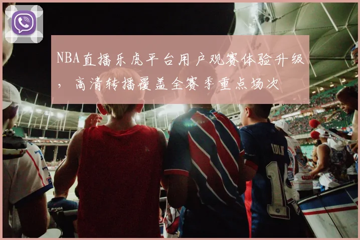 NBA直播乐虎平台用户观赛体验升级，高清转播覆盖全赛季重点场次