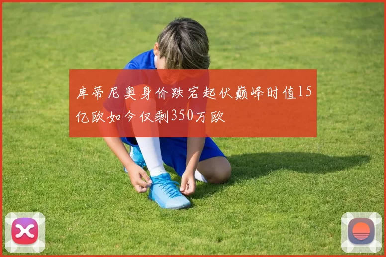 库蒂尼奥身价跌宕起伏巅峰时值15亿欧如今仅剩350万欧