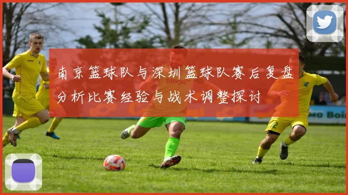 南京篮球队与深圳篮球队赛后复盘分析比赛经验与战术调整探讨